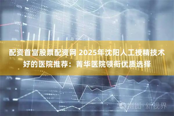 配资首富股票配资网 2025年沈阳人工授精技术好的医院推荐：菁华医院领衔优质选择