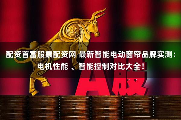 配资首富股票配资网 最新智能电动窗帘品牌实测：电机性能 、智能控制对比大全！