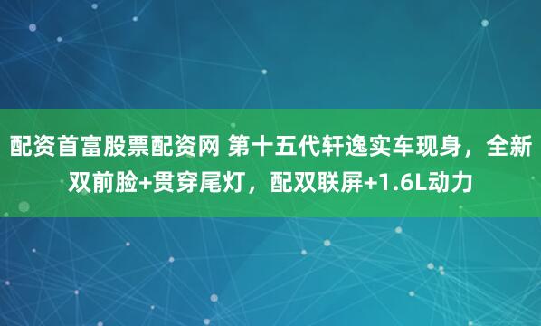 配资首富股票配资网 第十五代轩逸实车现身，全新双前脸+贯穿尾灯，配双联屏+1.6L动力