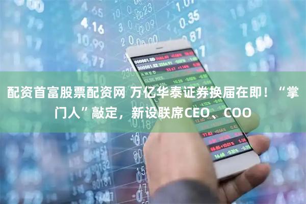 配资首富股票配资网 万亿华泰证券换届在即！“掌门人”敲定，新设联席CEO、COO