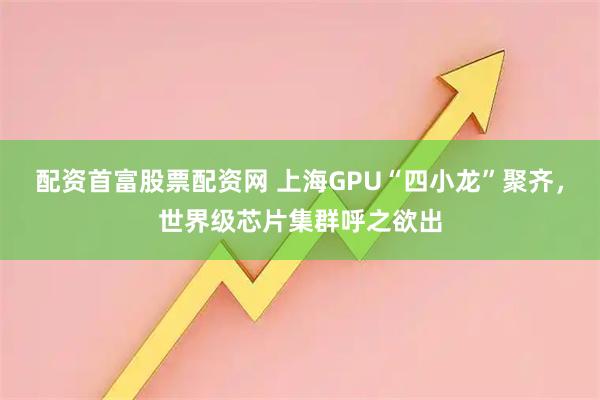 配资首富股票配资网 上海GPU“四小龙”聚齐，世界级芯片集群呼之欲出