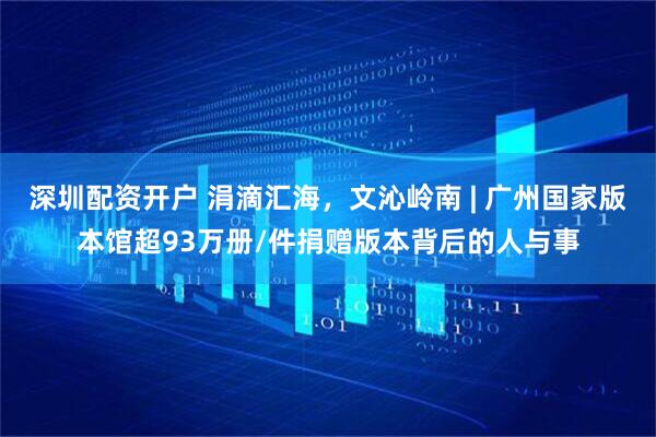 深圳配资开户 涓滴汇海,文沁岭南 | 广州国家版本馆超93万册/件捐赠版本背后的人与事