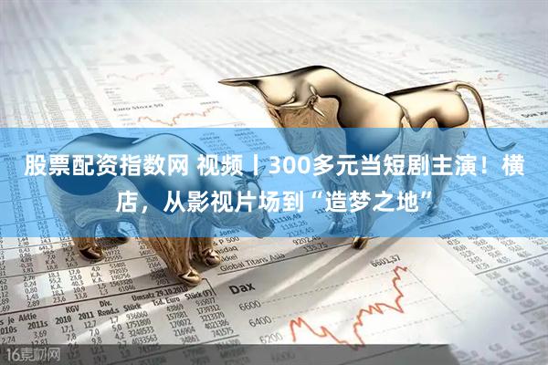 股票配资指数网 视频丨300多元当短剧主演!横店,从影视片场到“造梦之地”