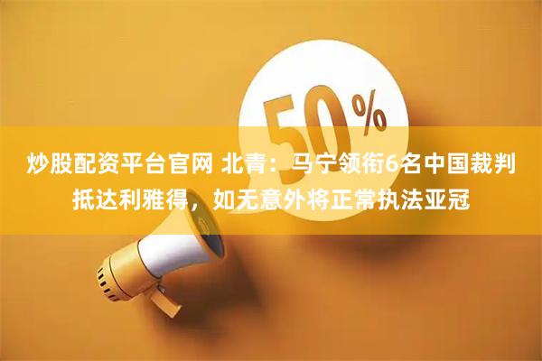 炒股配资平台官网 北青：马宁领衔6名中国裁判抵达利雅得，如无意外将正常执法亚冠