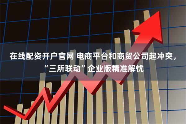 在线配资开户官网 电商平台和商贸公司起冲突，“三所联动”企业版精准解忧